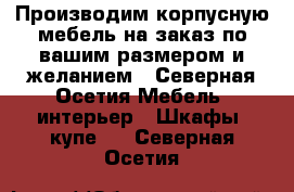 Производим корпусную мебель на заказ по вашим размером и желанием - Северная Осетия Мебель, интерьер » Шкафы, купе   . Северная Осетия